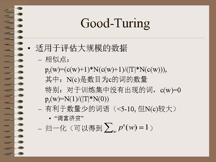 Good-Turing • 适用于评估大规模的数据 – 相似点： pr(w)=(c(w)+1)*N(c(w)+1)/(|T|*N(c(w))), 其中：N(c)是数目为c的词的数量 特别：对于训练集中没有出现的词，c(w)=0 pr(w)=N(1)/(|T|*N(0)) – 有利于数量少的词语（<5 -10, 但N(c)较大） •