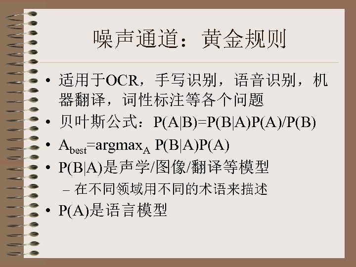 噪声通道：黄金规则 • 适用于OCR，手写识别，语音识别，机 器翻译，词性标注等各个问题 • 贝叶斯公式：P(A|B)=P(B|A)P(A)/P(B) • Abest=argmax. A P(B|A)P(A) • P(B|A)是声学/图像/翻译等模型 – 在不同领域用不同的术语来描述