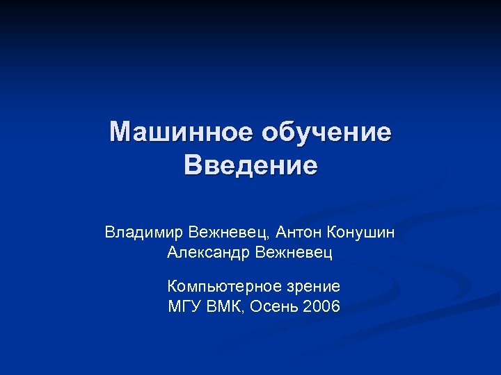 Машинное обучение Введение Владимир Вежневец, Антон Конушин Александр Вежневец Компьютерное зрение МГУ ВМК, Осень