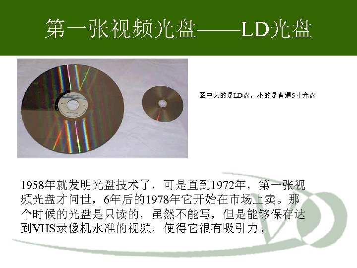 第一张视频光盘——LD光盘 图中大的是LD盘，小的是普通 5寸光盘 1958年就发明光盘技术了，可是直到 1972年，第一张视 频光盘才问世，6年后的1978年它开始在市场上卖。那 个时候的光盘是只读的，虽然不能写，但是能够保存达 到VHS录像机水准的视频，使得它很有吸引力。 