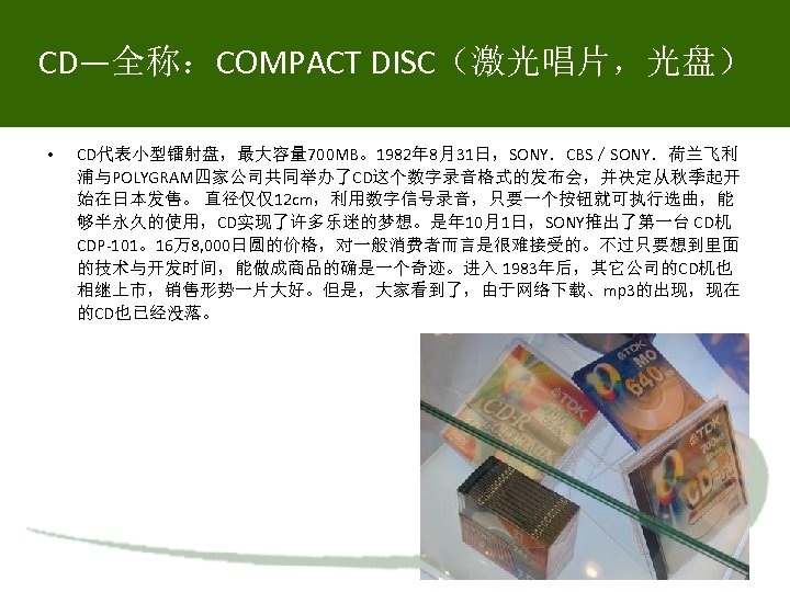 CD—全称：COMPACT DISC（激光唱片，光盘） • CD代表小型镭射盘，最大容量 700 MB。1982年 8月31日，SONY．CBS／SONY．荷兰飞利 浦与POLYGRAM四家公司共同举办了CD这个数字录音格式的发布会，并决定从秋季起开 始在日本发售。 直径仅仅12 cm，利用数字信号录音，只要一个按钮就可执行选曲，能 够半永久的使用，CD实现了许多乐迷的梦想。是年 10月1日，SONY推出了第一台 CD机