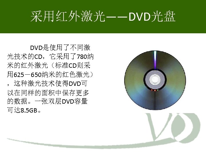 采用红外激光——DVD光盘 DVD是使用了不同激 光技术的CD，它采用了780纳 米的红外激光（标准CD则采 用 625－650纳米的红色激光） ，这种激光技术使得DVD可 以在同样的面积中保存更多 的数据。一张双层DVD容量 可达 8. 5 GB。 