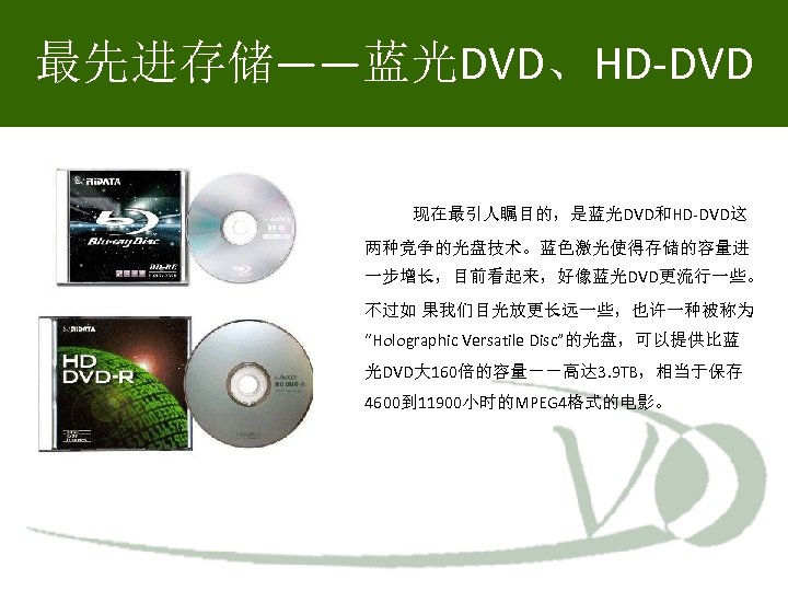 最先进存储——蓝光DVD、HD-DVD 现在最引人瞩目的，是蓝光DVD和HD-DVD这 两种竞争的光盘技术。蓝色激光使得存储的容量进 一步增长，目前看起来，好像蓝光DVD更流行一些。 不过如 果我们目光放更长远一些，也许一种被称为 “Holographic Versatile Disc”的光盘，可以提供比蓝 光DVD大 160倍的容量－－高达 3. 9 TB，相当于保存