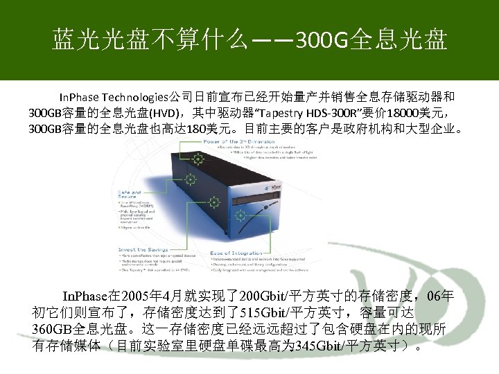 蓝光光盘不算什么—— 300 G全息光盘 In. Phase Technologies公司日前宣布已经开始量产并销售全息存储驱动器和 300 GB容量的全息光盘(HVD)，其中驱动器“Tapestry HDS-300 R”要价 18000美元， 300 GB容量的全息光盘也高达 180美元。目前主要的客户是政府机构和大型企业。