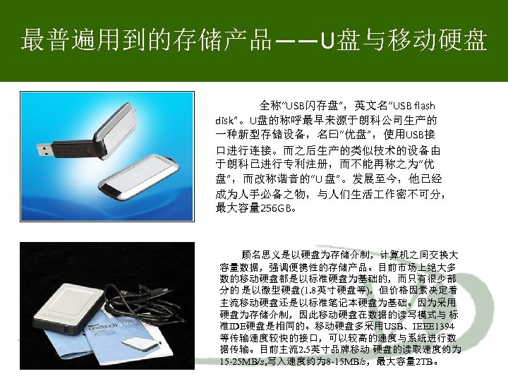 最普遍用到的存储产品——U盘与移动硬盘 全称“USB闪存盘”，英文名“USB flash disk”。U盘的称呼最早来源于朗科公司生产的 一种新型存储设备，名曰“优盘”，使用USB接 口进行连接。而之后生产的类似技术的设备由 于朗科已进行专利注册，而不能再称之为“优 盘”，而改称谐音的“U 盘”。发展至今，他已经 成为人手必备之物，与人们生活 作密不可分， 最大容量 256 GB。