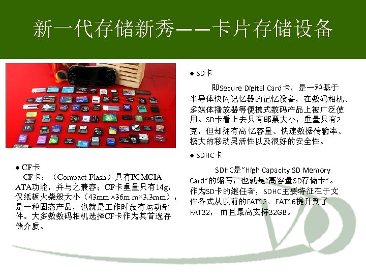 新一代存储新秀——卡片存储设备 ● SD卡 即Secure Digital Card卡，是一种基于 半导体快闪记忆器的记忆设备，在数码相机、 多媒体播放器等便携式数码产品上被广泛使 用。SD卡看上去只有邮票大小，重量只有2 克，但却拥有高 忆容量、快速数据传输率、 极大的移动灵活性以及很好的安全性。 ● SDHC卡