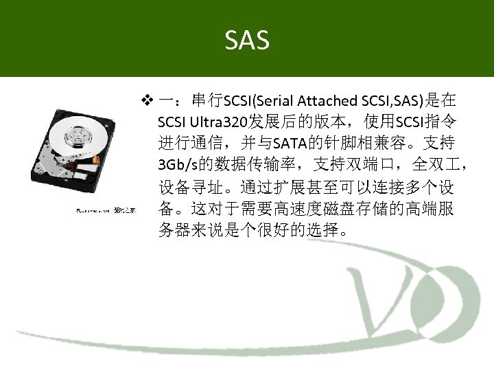 SAS 一：串行SCSI(Serial Attached SCSI, SAS)是在 SCSI Ultra 320发展后的版本，使用SCSI指令 进行通信，并与SATA的针脚相兼容。支持 3 Gb/s的数据传输率，支持双端口，全双 ， 设备寻址。通过扩展甚至可以连接多个设 备。这对于需要高速度磁盘存储的高端服