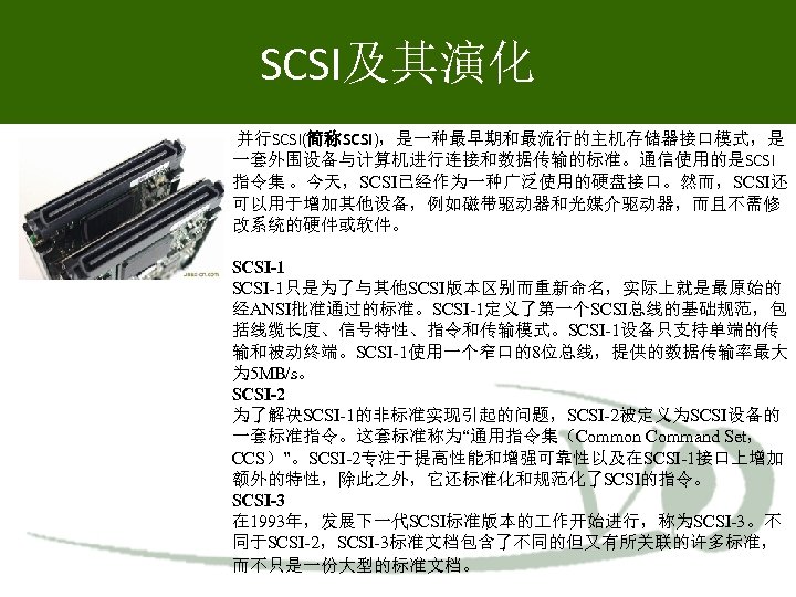 SCSI及其演化 并行SCSI(简称SCSI)，是一种最早期和最流行的主机存储器接口模式，是 一套外围设备与计算机进行连接和数据传输的标准。通信使用的是SCSI 指令集 。今天，SCSI已经作为一种广泛使用的硬盘接口。然而，SCSI还 可以用于增加其他设备，例如磁带驱动器和光媒介驱动器，而且不需修 改系统的硬件或软件。 SCSI-1只是为了与其他SCSI版本区别而重新命名，实际上就是最原始的 经ANSI批准通过的标准。SCSI-1定义了第一个SCSI总线的基础规范，包 括线缆长度、信号特性、指令和传输模式。SCSI-1设备只支持单端的传 输和被动终端。SCSI-1使用一个窄口的8位总线，提供的数据传输率最大 为 5 MB/s。