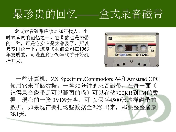 最珍贵的回忆——盒式录音磁带 盒式录音磁带应该是 80年代人，小 时候珍贵的记忆之一。它显然也是磁带 的一种，可是它实在是太普及了，所以 要专门说一下。这是飞利浦公司在 1963 年发明的，可是直到 1970年代才开始流 行开来。 一些计算机，ZX Spectrum, Commodore 64和Amstrad