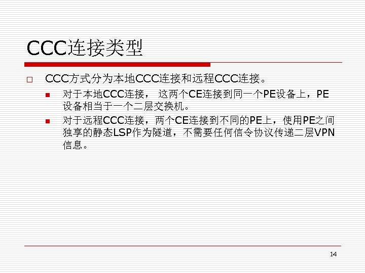 CCC连接类型 o CCC方式分为本地CCC连接和远程CCC连接。 n n 对于本地CCC连接， 这两个CE连接到同一个PE设备上，PE 设备相当于一个二层交换机。 对于远程CCC连接，两个CE连接到不同的PE上，使用PE之间 独享的静态LSP作为隧道，不需要任何信令协议传递二层VPN 信息。 14 