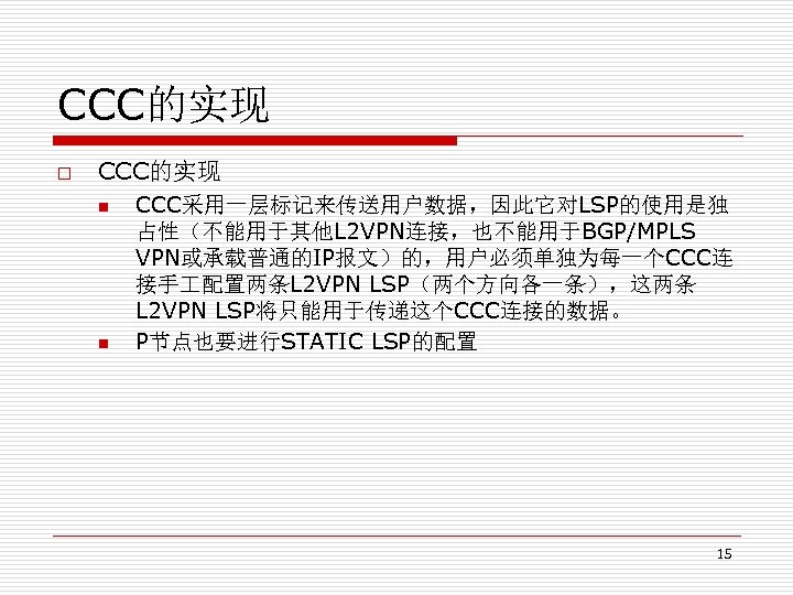 CCC的实现 o CCC的实现 n n CCC采用一层标记来传送用户数据，因此它对LSP的使用是独 占性（不能用于其他L 2 VPN连接，也不能用于BGP/MPLS VPN或承载普通的IP报文）的，用户必须单独为每一个CCC连 接手 配置两条L 2 VPN