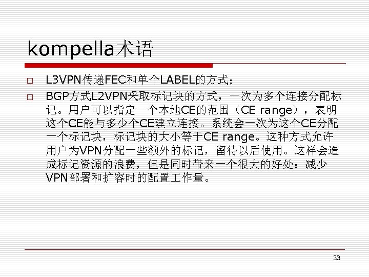 kompella术语 o o L 3 VPN传递FEC和单个LABEL的方式； BGP方式L 2 VPN采取标记块的方式，一次为多个连接分配标 记。用户可以指定一个本地CE的范围（CE range），表明 这个CE能与多少个CE建立连接。系统会一次为这个CE分配 一个标记块，标记块的大小等于CE range。这种方式允许