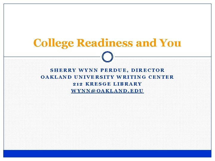 College Readiness and You SHERRY WYNN PERDUE, DIRECTOR OAKLAND UNIVERSITY WRITING CENTER 212 KRESGE