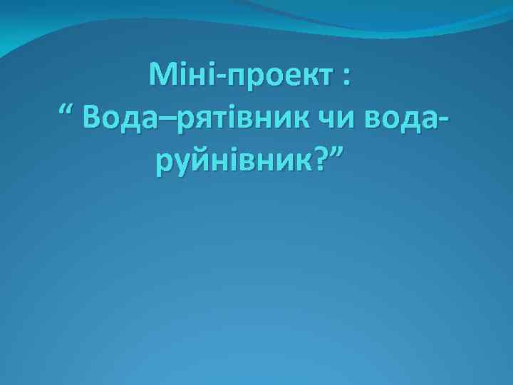 Міні-проект : “ Вода–рятівник чи водаруйнівник? ” 