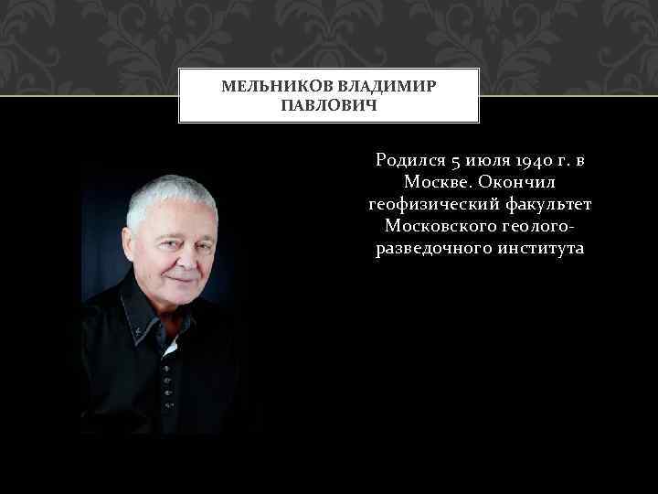 МЕЛЬНИКОВ ВЛАДИМИР ПАВЛОВИЧ Родился 5 июля 1940 г. в Москве. Окончил геофизический факультет Московского