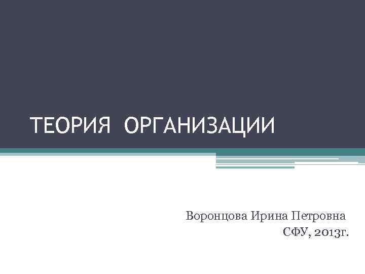 ТЕОРИЯ ОРГАНИЗАЦИИ Воронцова Ирина Петровна СФУ, 2013 г. 