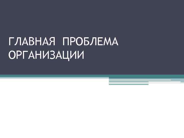 ГЛАВНАЯ ПРОБЛЕМА ОРГАНИЗАЦИИ 