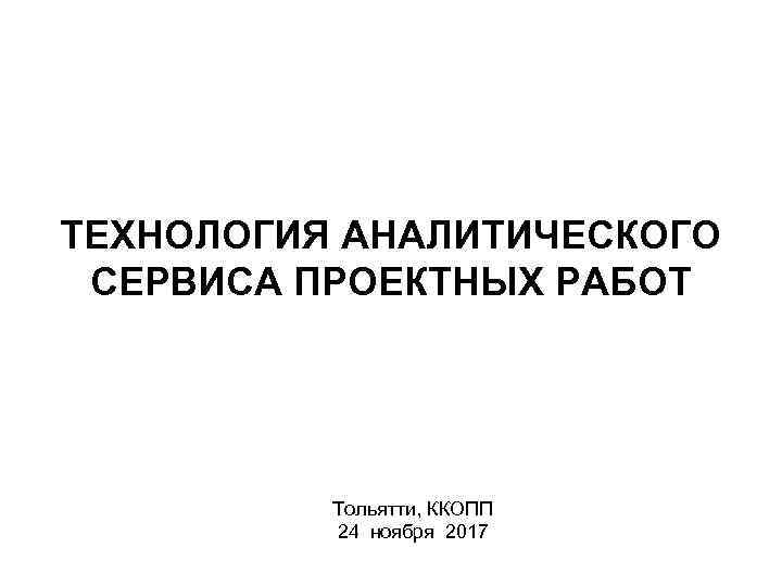 ТЕХНОЛОГИЯ АНАЛИТИЧЕСКОГО СЕРВИСА ПРОЕКТНЫХ РАБОТ Тольятти, ККОПП 24 ноября 2017 