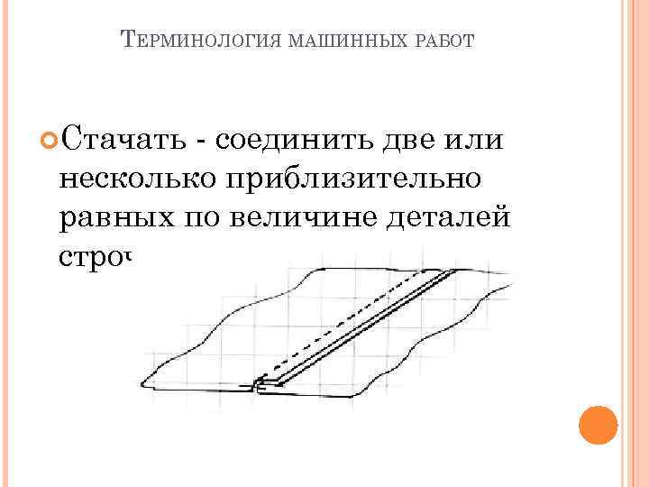 ТЕРМИНОЛОГИЯ МАШИННЫХ РАБОТ Стачать - cоединить две или несколько приблизительно равных по величине деталей