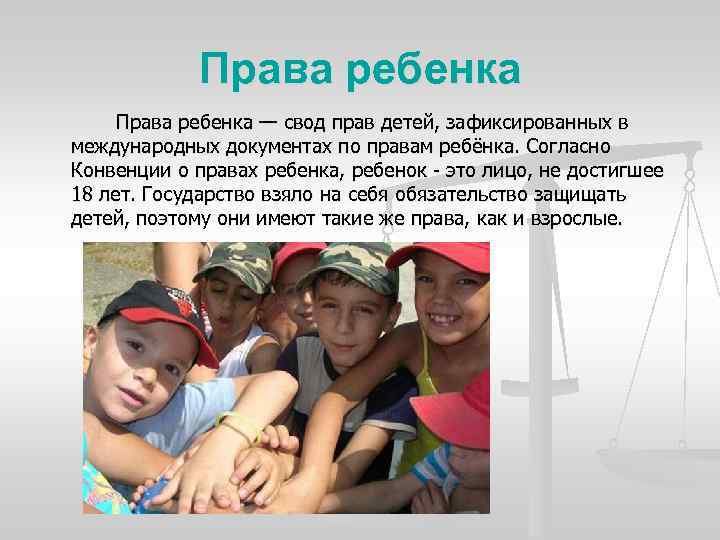 Права ребенка — свод прав детей, зафиксированных в международных документах по правам ребёнка. Согласно