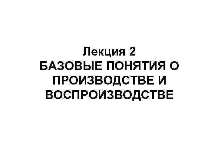 Лекция 2 БАЗОВЫЕ ПОНЯТИЯ О ПРОИЗВОДСТВЕ И ВОСПРОИЗВОДСТВЕ 