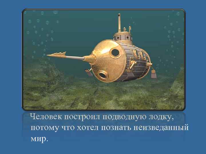 Человек построил подводную лодку, потому что хотел познать неизведанный мир. 