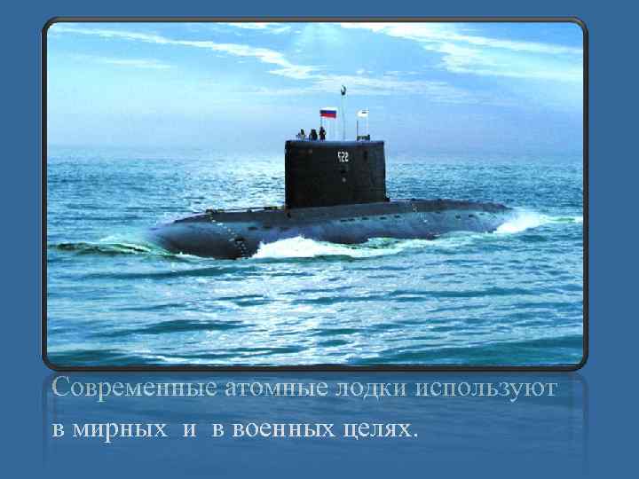 Современные атомные лодки используют в мирных и в военных целях. 