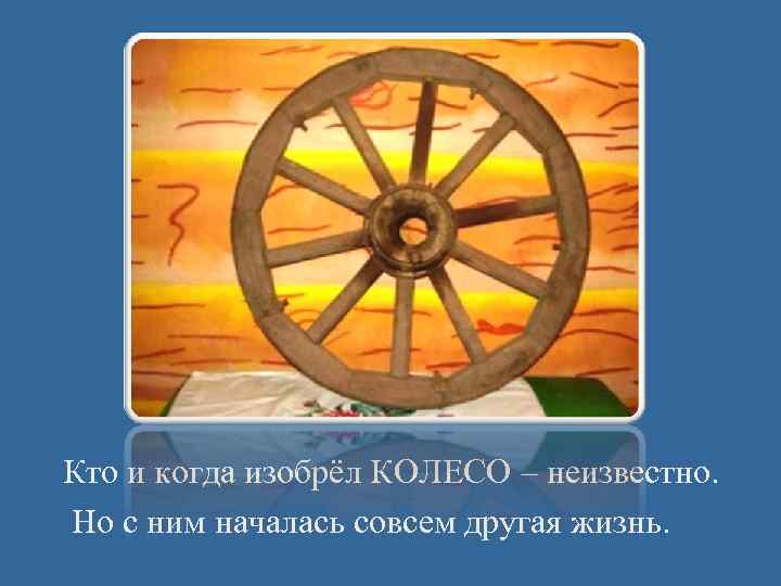 Кто и когда изобрёл КОЛЕСО – неизвестно. Но с ним началась совсем другая жизнь.