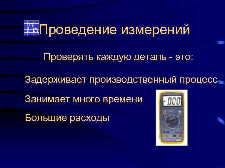 Проведение измерений Проверять каждую деталь - это: Задерживает производственный процесс Занимает много времени Большие