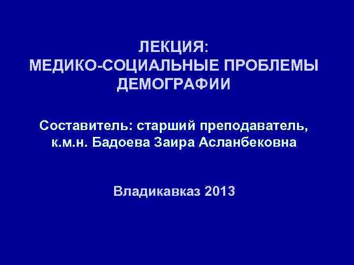 ЛЕКЦИЯ: МЕДИКО-СОЦИАЛЬНЫЕ ПРОБЛЕМЫ ДЕМОГРАФИИ Составитель: старший преподаватель, к. м. н. Бадоева Заира Асланбековна Владикавказ