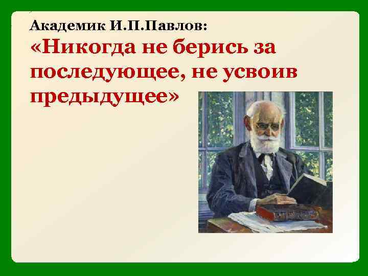 Академик И. П. Павлов: «Никогда не берись за последующее, не усвоив предыдущее» 