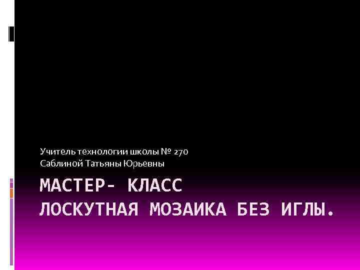 Учитель технологии школы № 270 Саблиной Татьяны Юрьевны МАСТЕР- КЛАСС ЛОСКУТНАЯ МОЗАИКА БЕЗ ИГЛЫ.