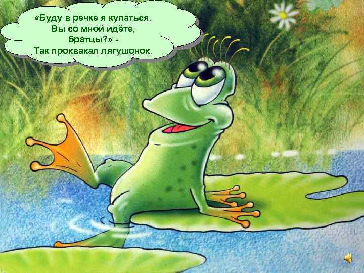  «Буду в речке я купаться. Вы со мной идёте, братцы? » Так проквакал
