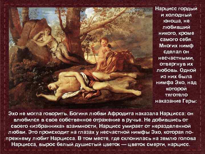Нарцисс гордый и холодный юноша, не любивший никого, кроме самого себя. Многих нимф сделал