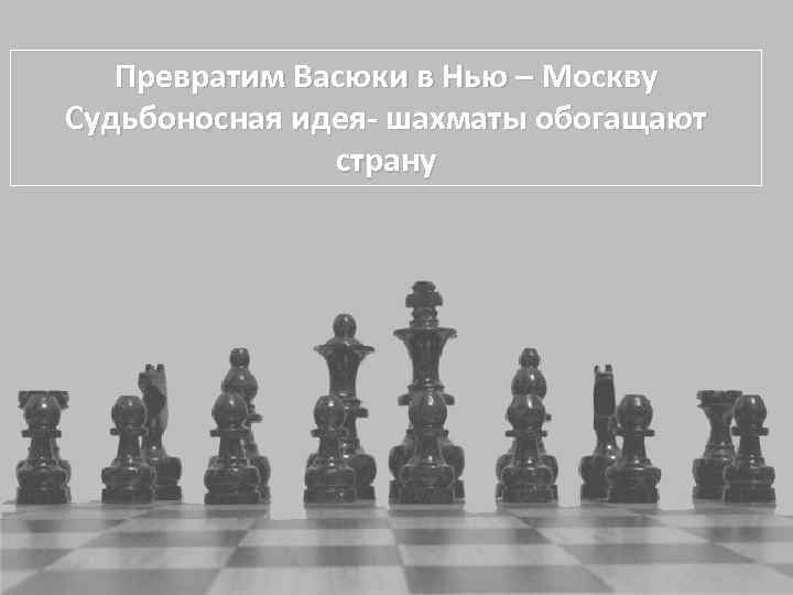 Превратим Васюки в Нью – Москву Судьбоносная идея- шахматы обогащают страну 