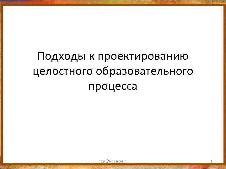 Подходы к проектированию целостного образовательного процесса http: //aida. ucoz. ru 1 