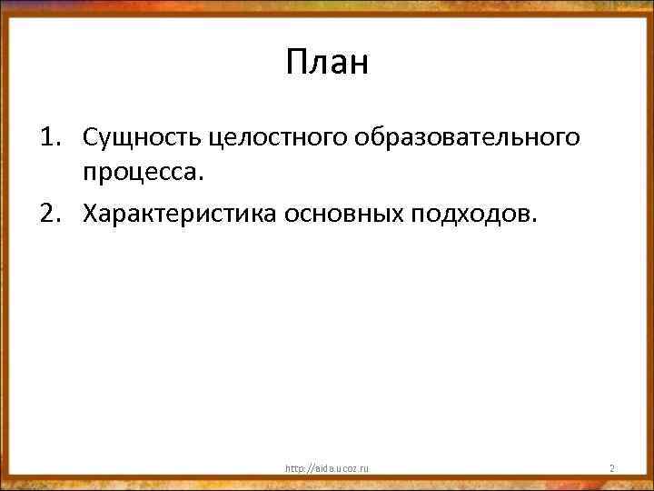 План 1. Сущность целостного образовательного процесса. 2. Характеристика основных подходов. http: //aida. ucoz. ru