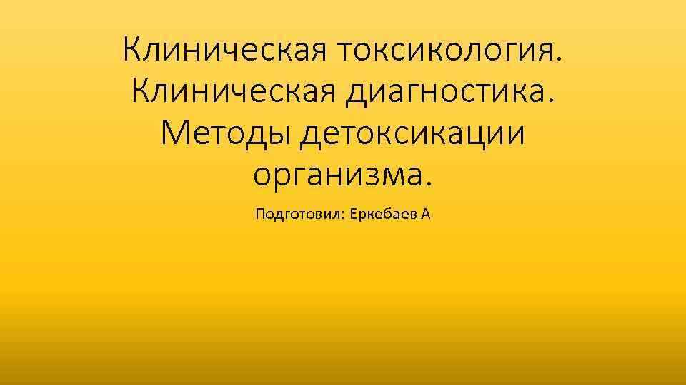 Клиническая токсикология. Клиническая диагностика. Методы детоксикации организма. Подготовил: Еркебаев А 