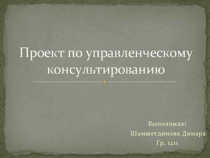 Проект по управленческому консультированию Выполнила: Шамшетдинова Динара Гр. 1211 