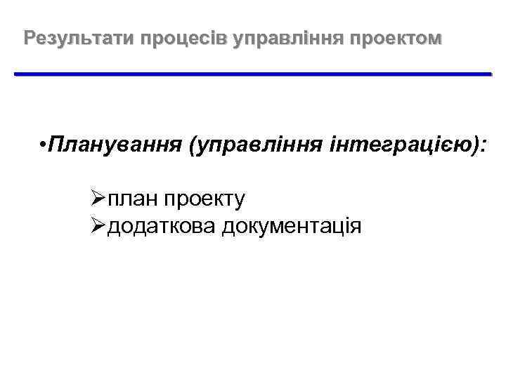 Результати процесів управління проектом • Планування (управління інтеграцією): Øплан проекту Øдодаткова документація 