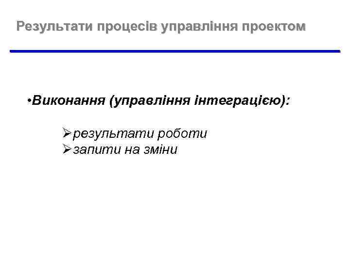 Результати процесів управління проектом • Виконання (управління інтеграцією): Øрезультати роботи Øзапити на зміни 