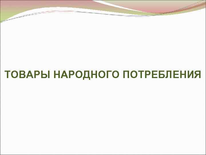 ТОВАРЫ НАРОДНОГО ПОТРЕБЛЕНИЯ 
