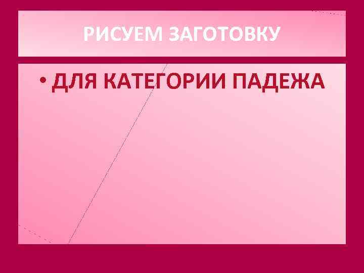 РИСУЕМ ЗАГОТОВКУ • ДЛЯ КАТЕГОРИИ ПАДЕЖА 