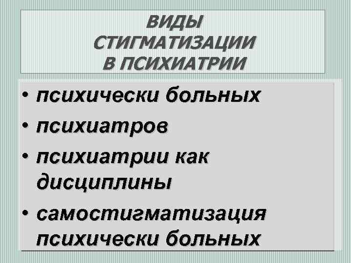 ВИДЫ СТИГМАТИЗАЦИИ В ПСИХИАТРИИ • психически больных • психиатров • психиатрии как дисциплины •