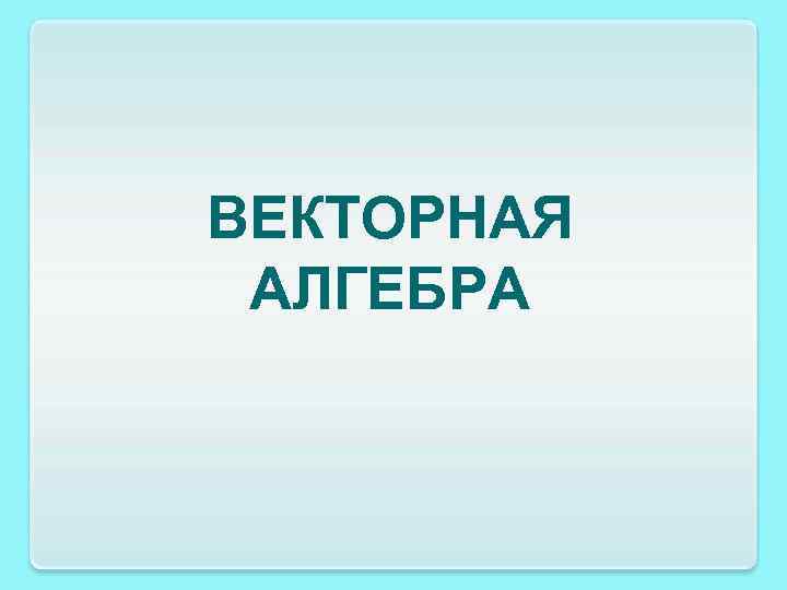 ВЕКТОРНАЯ АЛГЕБРА 