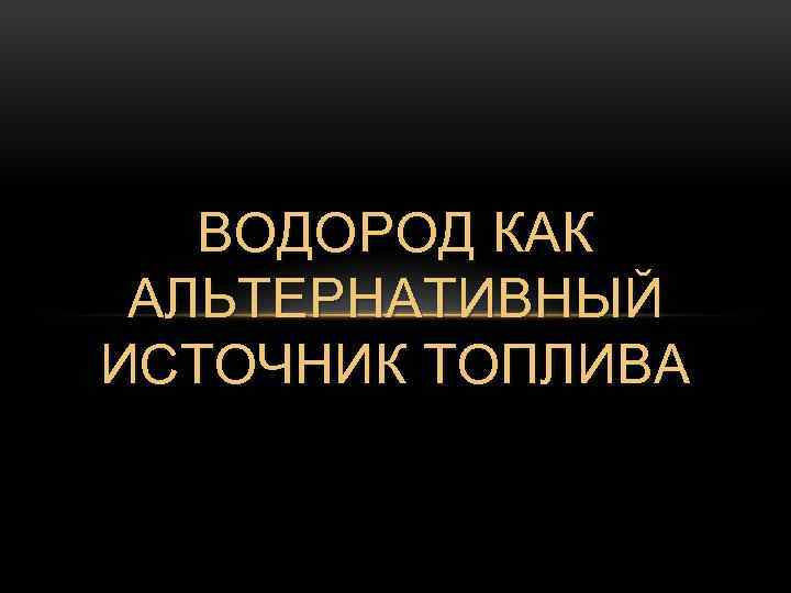 ВОДОРОД КАК АЛЬТЕРНАТИВНЫЙ ИСТОЧНИК ТОПЛИВА 