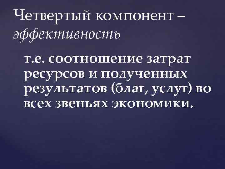 Четвертый компонент – эффективность т. е. соотношение затрат ресурсов и полученных результатов (благ, услуг)