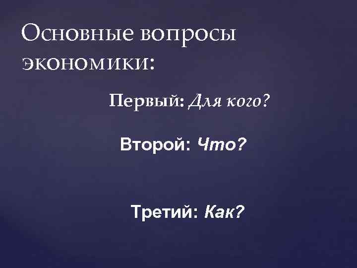 Основные вопросы экономики: Первый: Для кого? Второй: Что? Третий: Как? 