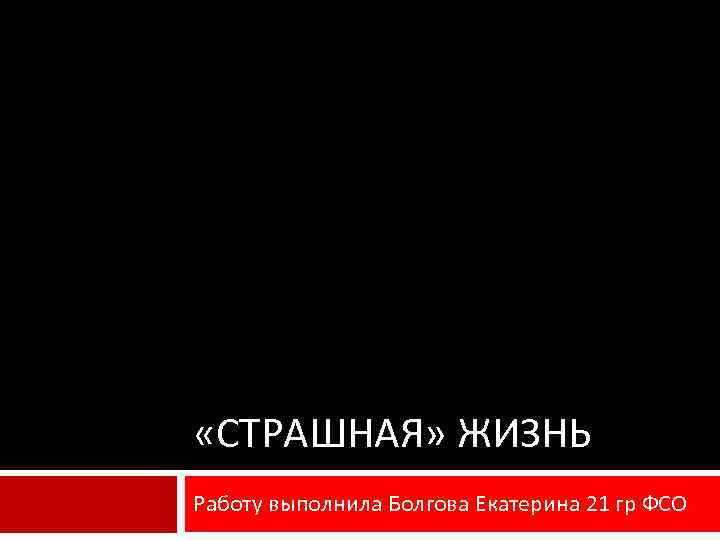  «СТРАШНАЯ» ЖИЗНЬ Работу выполнила Болгова Екатерина 21 гр ФСО 