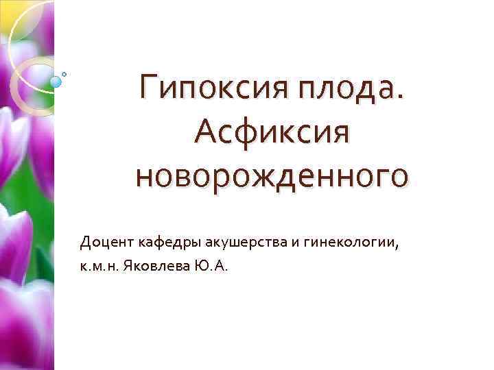 Гипоксия плода. Асфиксия новорожденного Доцент кафедры акушерства и гинекологии, к. м. н. Яковлева Ю.